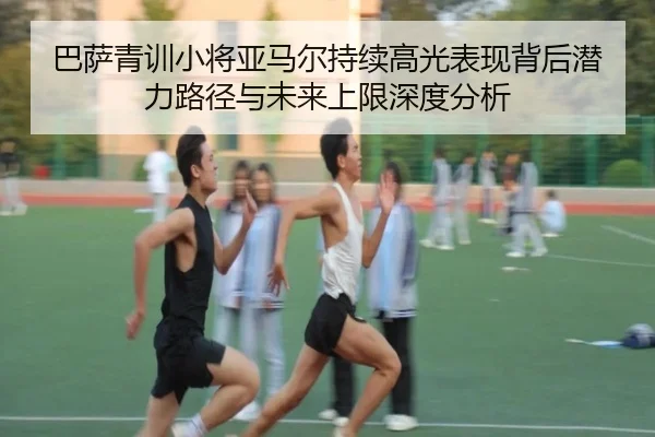 巴萨青训小将亚马尔持续高光表现背后潜力路径与未来上限深度分析