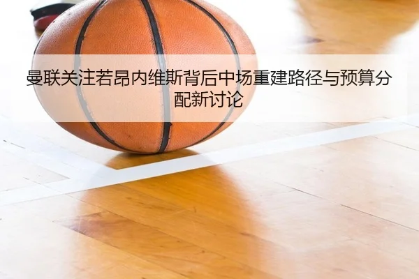 曼联关注若昂内维斯背后中场重建路径与预算分配新讨论