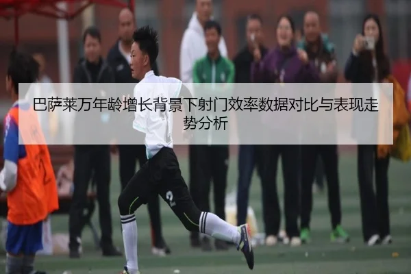 巴萨莱万年龄增长背景下射门效率数据对比与表现走势分析