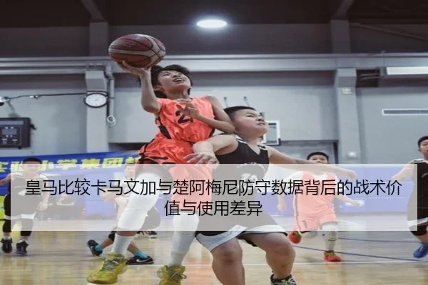 皇马比较卡马文加与楚阿梅尼防守数据背后的战术价值与使用差异