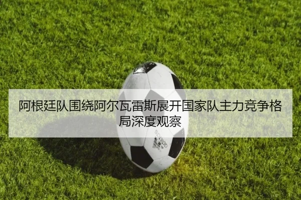 阿根廷队围绕阿尔瓦雷斯展开国家队主力竞争格局深度观察