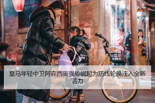 皇马年轻中卫阿森西奥强势崛起为防线轮换注入全新活力